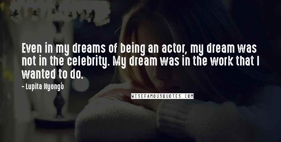 Lupita Nyong'o Quotes: Even in my dreams of being an actor, my dream was not in the celebrity. My dream was in the work that I wanted to do.