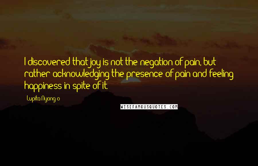 Lupita Nyong'o Quotes: I discovered that joy is not the negation of pain, but rather acknowledging the presence of pain and feeling happiness in spite of it.
