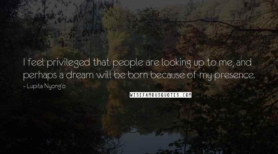 Lupita Nyong'o Quotes: I feel privileged that people are looking up to me, and perhaps a dream will be born because of my presence.