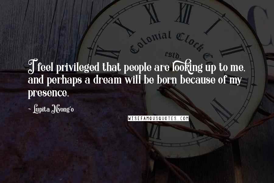 Lupita Nyong'o Quotes: I feel privileged that people are looking up to me, and perhaps a dream will be born because of my presence.