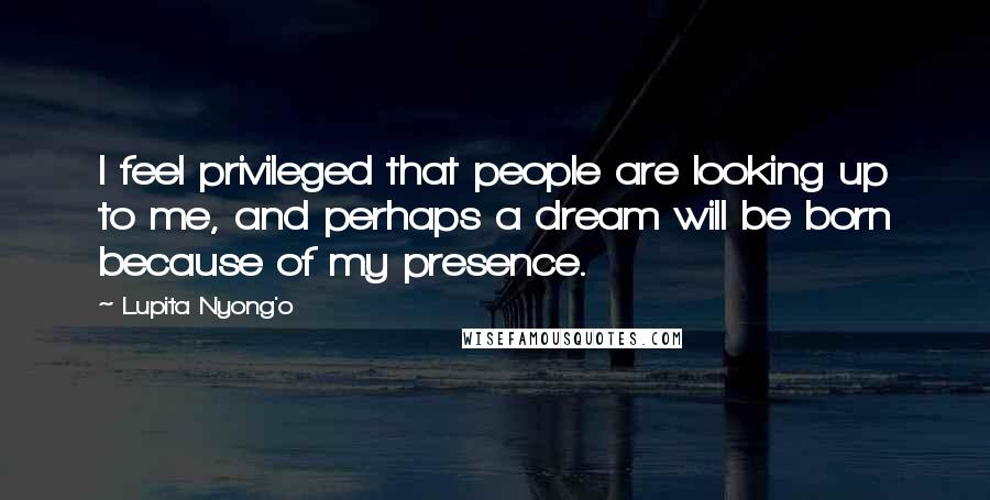 Lupita Nyong'o Quotes: I feel privileged that people are looking up to me, and perhaps a dream will be born because of my presence.