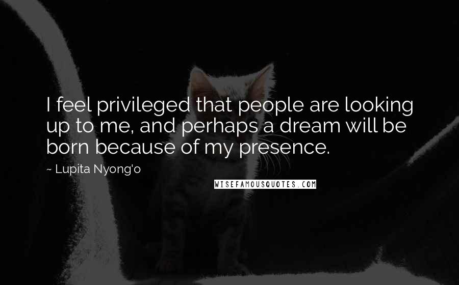 Lupita Nyong'o Quotes: I feel privileged that people are looking up to me, and perhaps a dream will be born because of my presence.