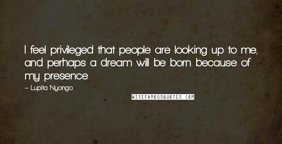 Lupita Nyong'o Quotes: I feel privileged that people are looking up to me, and perhaps a dream will be born because of my presence.