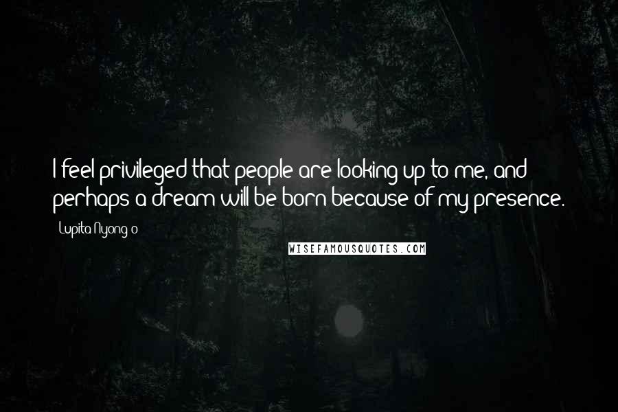 Lupita Nyong'o Quotes: I feel privileged that people are looking up to me, and perhaps a dream will be born because of my presence.