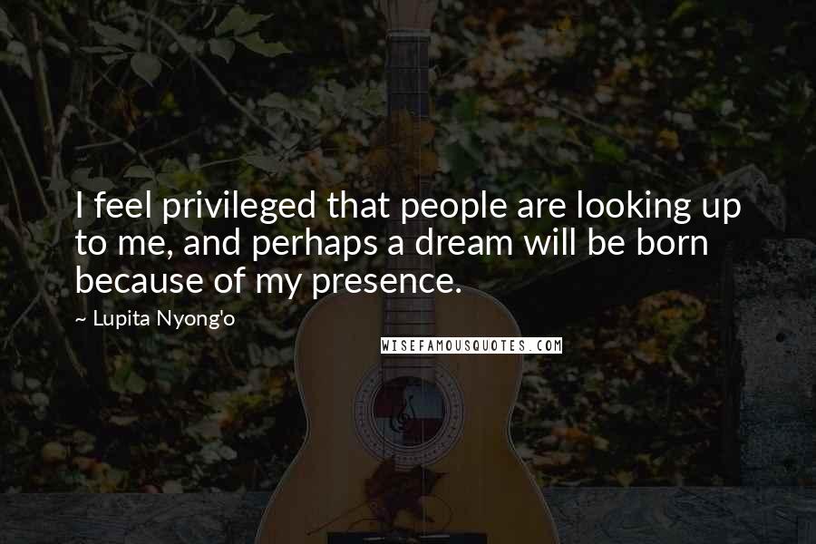 Lupita Nyong'o Quotes: I feel privileged that people are looking up to me, and perhaps a dream will be born because of my presence.