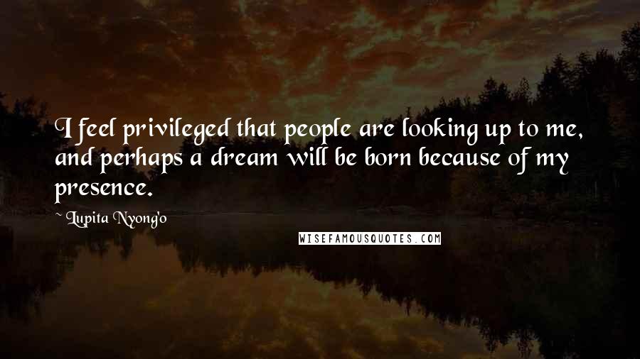 Lupita Nyong'o Quotes: I feel privileged that people are looking up to me, and perhaps a dream will be born because of my presence.