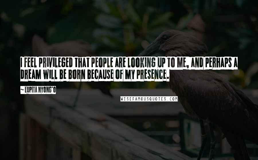Lupita Nyong'o Quotes: I feel privileged that people are looking up to me, and perhaps a dream will be born because of my presence.