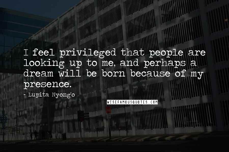 Lupita Nyong'o Quotes: I feel privileged that people are looking up to me, and perhaps a dream will be born because of my presence.