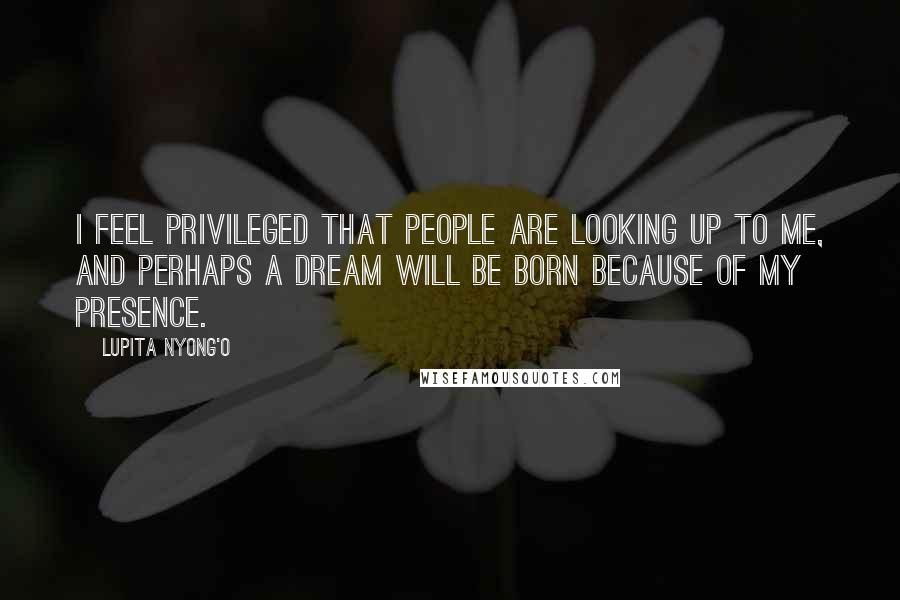 Lupita Nyong'o Quotes: I feel privileged that people are looking up to me, and perhaps a dream will be born because of my presence.