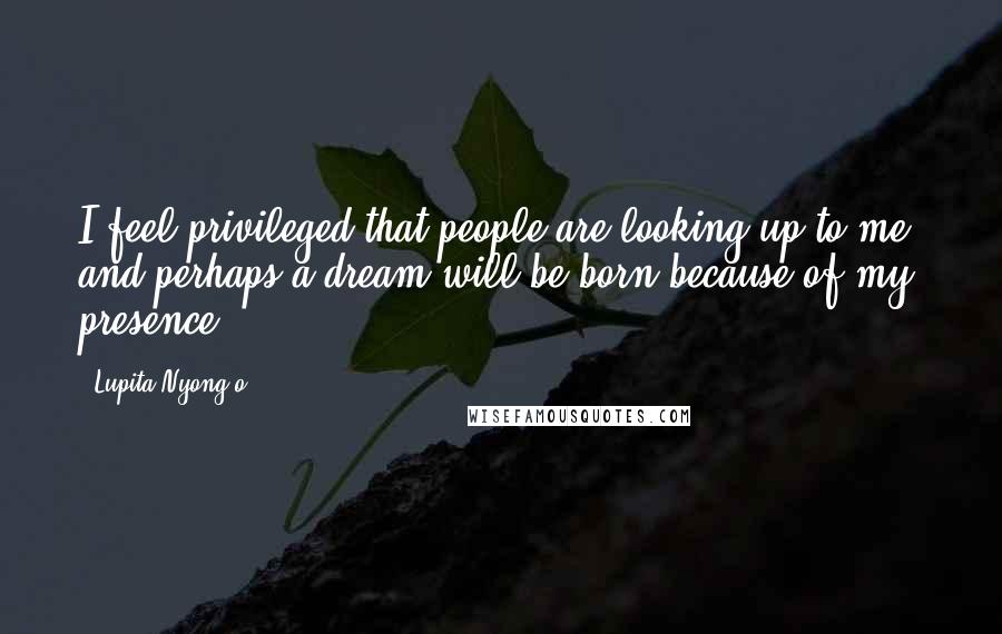 Lupita Nyong'o Quotes: I feel privileged that people are looking up to me, and perhaps a dream will be born because of my presence.