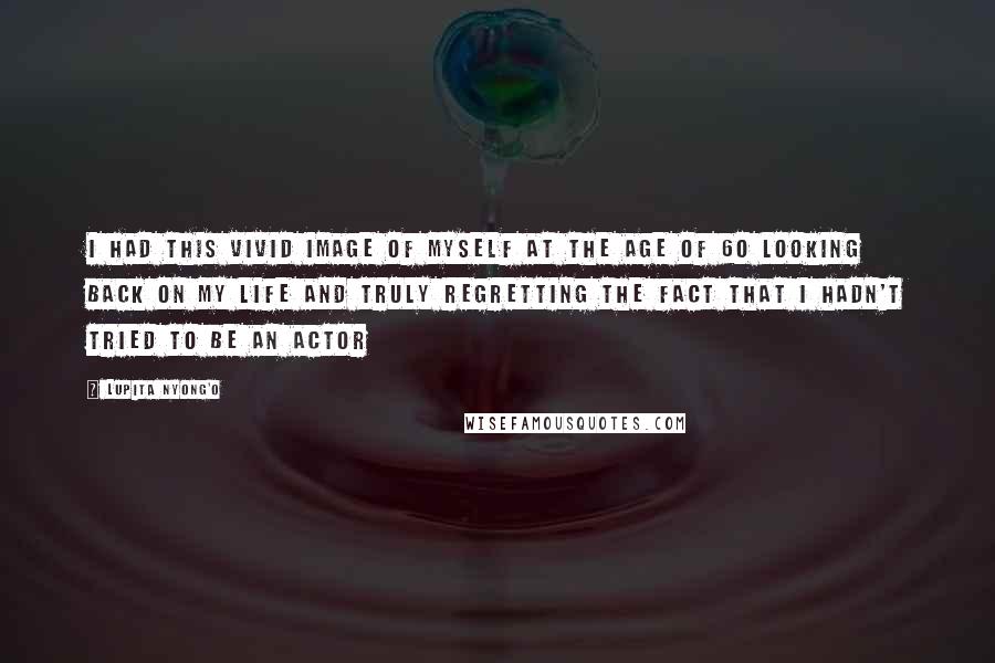Lupita Nyong'o Quotes: I had this vivid image of myself at the age of 60 looking back on my life and truly regretting the fact that I hadn't tried to be an actor