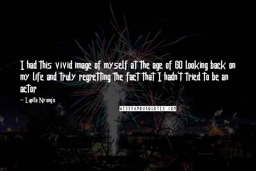 Lupita Nyong'o Quotes: I had this vivid image of myself at the age of 60 looking back on my life and truly regretting the fact that I hadn't tried to be an actor