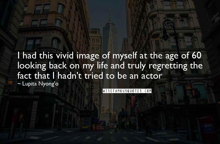 Lupita Nyong'o Quotes: I had this vivid image of myself at the age of 60 looking back on my life and truly regretting the fact that I hadn't tried to be an actor