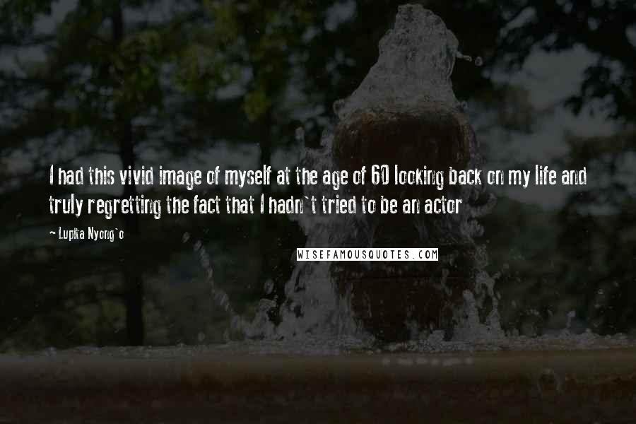 Lupita Nyong'o Quotes: I had this vivid image of myself at the age of 60 looking back on my life and truly regretting the fact that I hadn't tried to be an actor