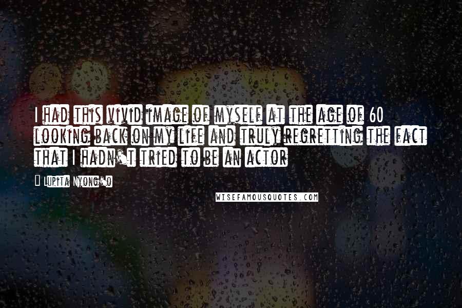 Lupita Nyong'o Quotes: I had this vivid image of myself at the age of 60 looking back on my life and truly regretting the fact that I hadn't tried to be an actor