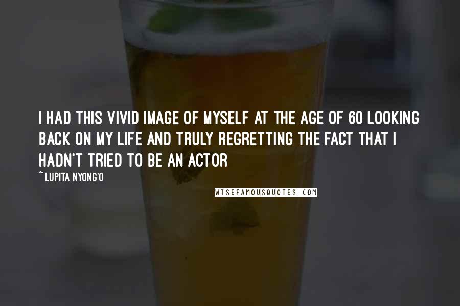 Lupita Nyong'o Quotes: I had this vivid image of myself at the age of 60 looking back on my life and truly regretting the fact that I hadn't tried to be an actor