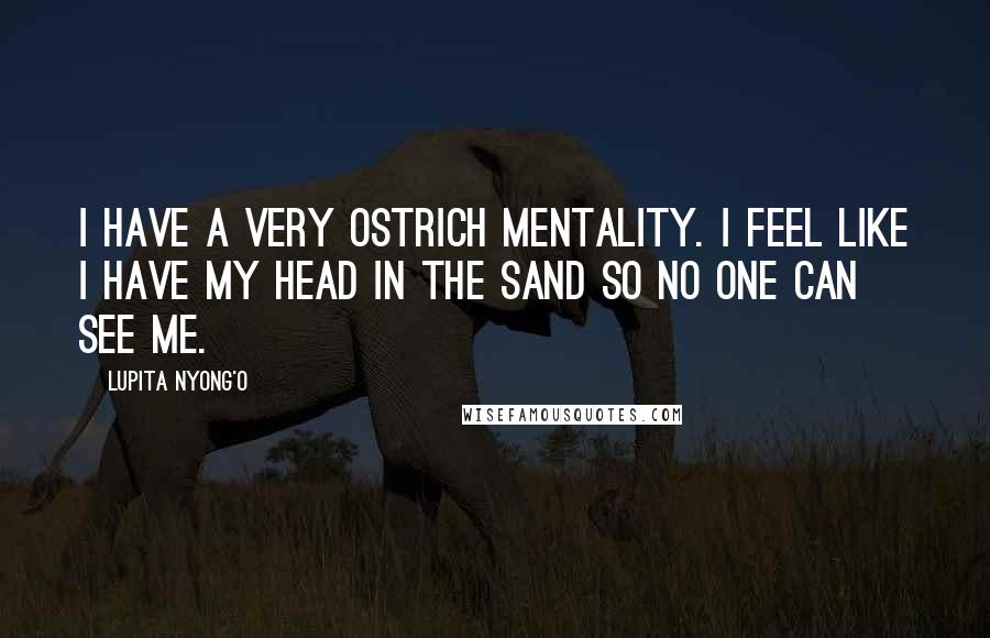 Lupita Nyong'o Quotes: I have a very ostrich mentality. I feel like I have my head in the sand so no one can see me.
