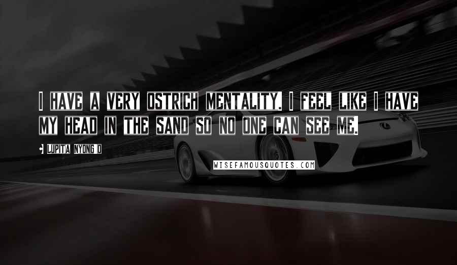 Lupita Nyong'o Quotes: I have a very ostrich mentality. I feel like I have my head in the sand so no one can see me.