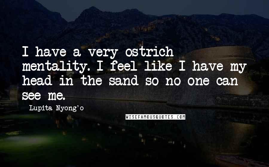 Lupita Nyong'o Quotes: I have a very ostrich mentality. I feel like I have my head in the sand so no one can see me.