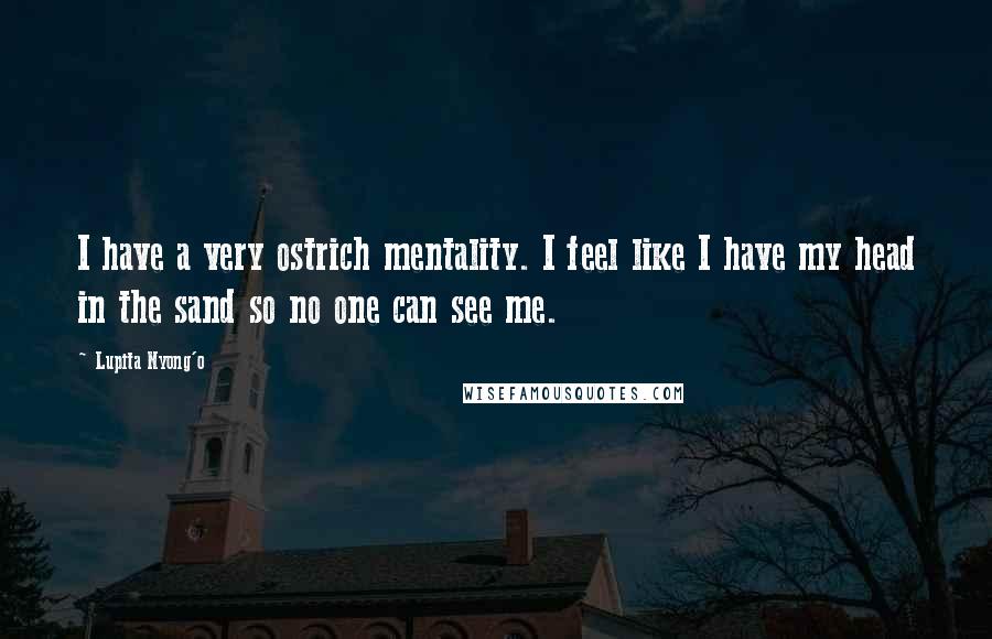 Lupita Nyong'o Quotes: I have a very ostrich mentality. I feel like I have my head in the sand so no one can see me.