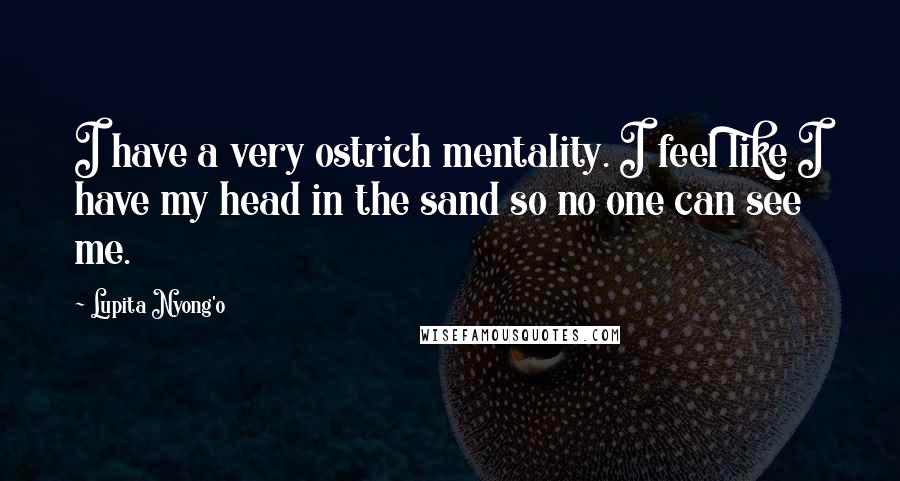 Lupita Nyong'o Quotes: I have a very ostrich mentality. I feel like I have my head in the sand so no one can see me.