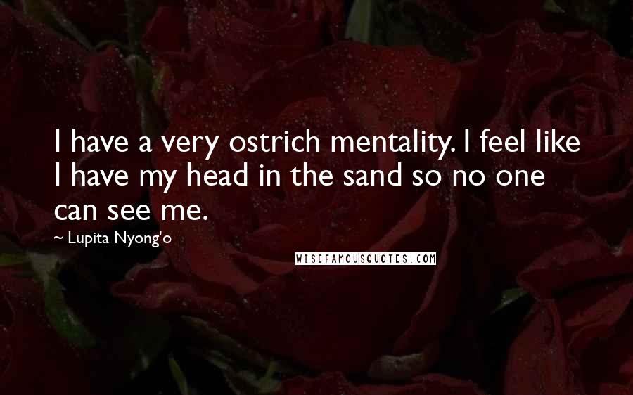 Lupita Nyong'o Quotes: I have a very ostrich mentality. I feel like I have my head in the sand so no one can see me.