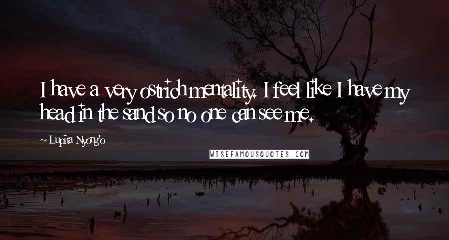 Lupita Nyong'o Quotes: I have a very ostrich mentality. I feel like I have my head in the sand so no one can see me.