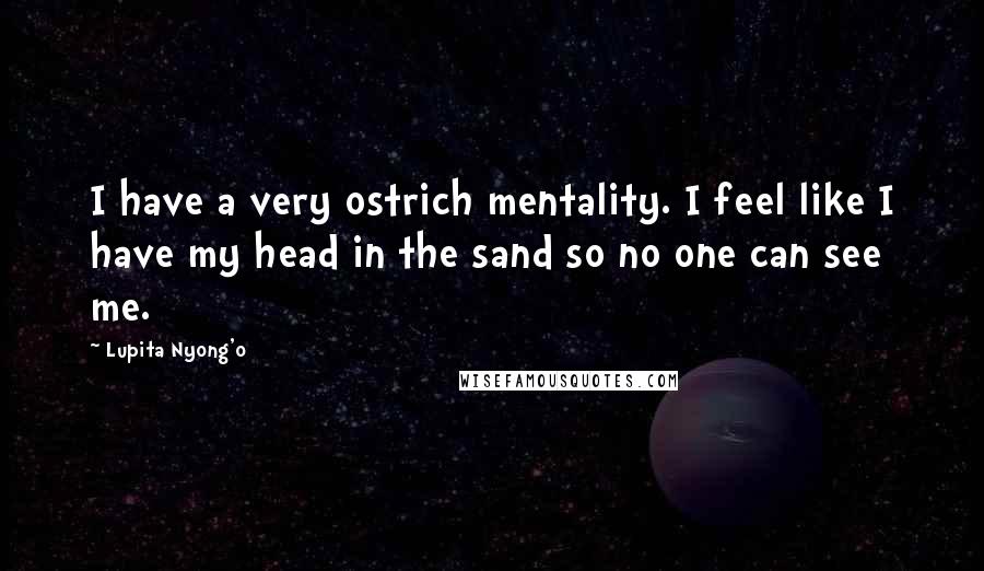 Lupita Nyong'o Quotes: I have a very ostrich mentality. I feel like I have my head in the sand so no one can see me.