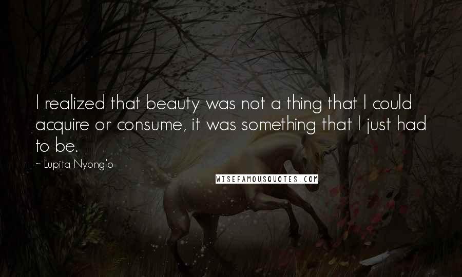 Lupita Nyong'o Quotes: I realized that beauty was not a thing that I could acquire or consume, it was something that I just had to be.