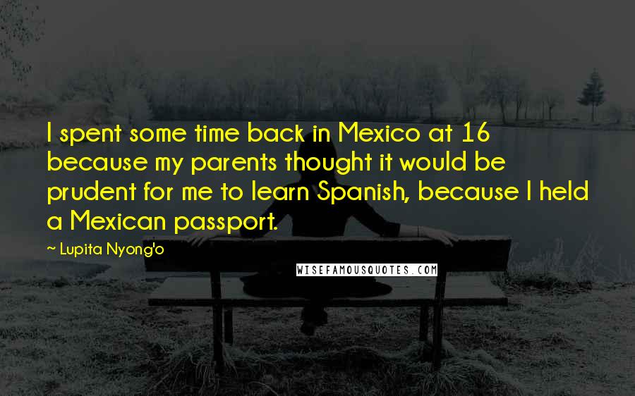 Lupita Nyong'o Quotes: I spent some time back in Mexico at 16 because my parents thought it would be prudent for me to learn Spanish, because I held a Mexican passport.