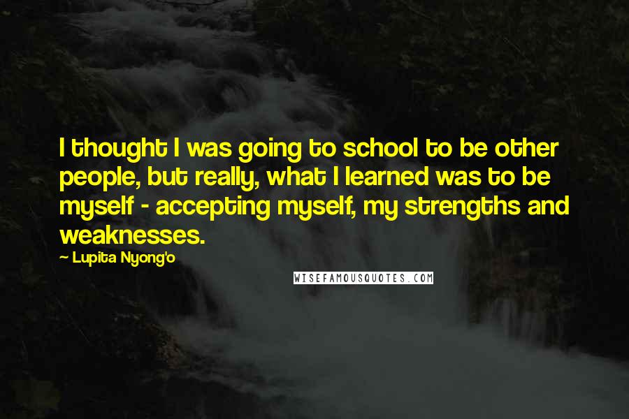 Lupita Nyong'o Quotes: I thought I was going to school to be other people, but really, what I learned was to be myself - accepting myself, my strengths and weaknesses.