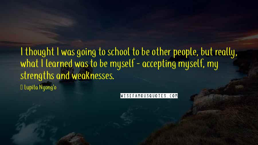 Lupita Nyong'o Quotes: I thought I was going to school to be other people, but really, what I learned was to be myself - accepting myself, my strengths and weaknesses.
