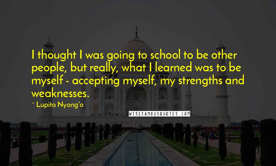 Lupita Nyong'o Quotes: I thought I was going to school to be other people, but really, what I learned was to be myself - accepting myself, my strengths and weaknesses.