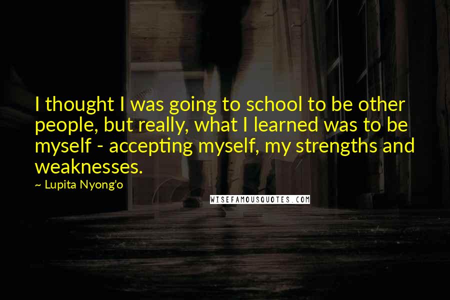 Lupita Nyong'o Quotes: I thought I was going to school to be other people, but really, what I learned was to be myself - accepting myself, my strengths and weaknesses.