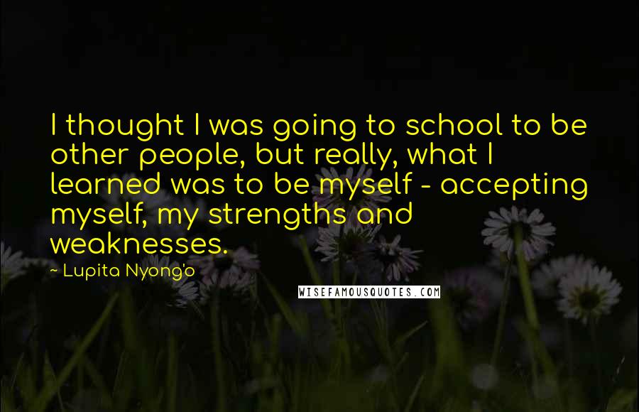 Lupita Nyong'o Quotes: I thought I was going to school to be other people, but really, what I learned was to be myself - accepting myself, my strengths and weaknesses.