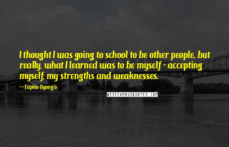 Lupita Nyong'o Quotes: I thought I was going to school to be other people, but really, what I learned was to be myself - accepting myself, my strengths and weaknesses.