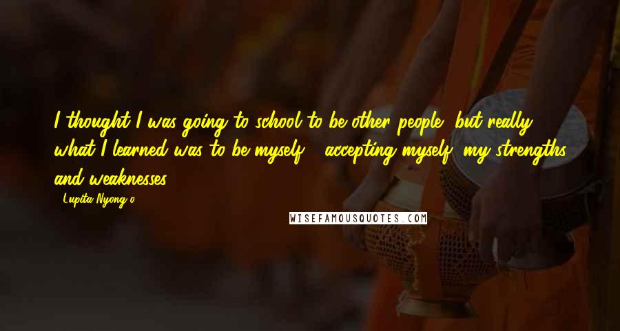 Lupita Nyong'o Quotes: I thought I was going to school to be other people, but really, what I learned was to be myself - accepting myself, my strengths and weaknesses.