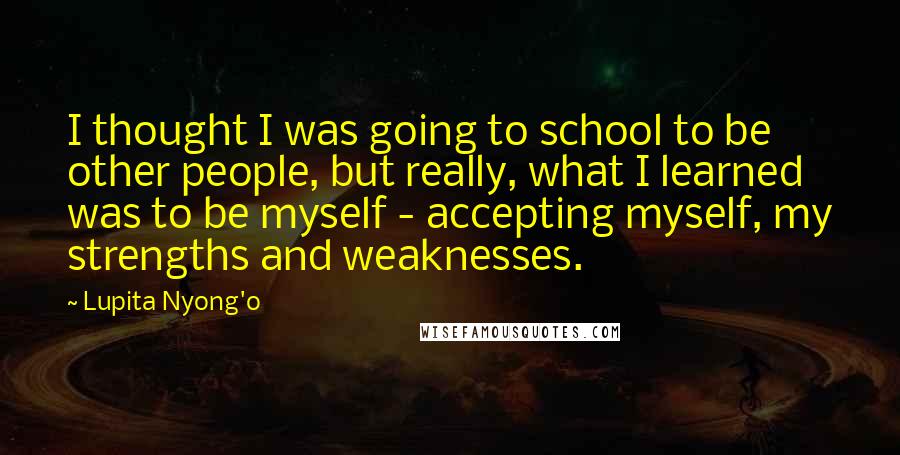 Lupita Nyong'o Quotes: I thought I was going to school to be other people, but really, what I learned was to be myself - accepting myself, my strengths and weaknesses.