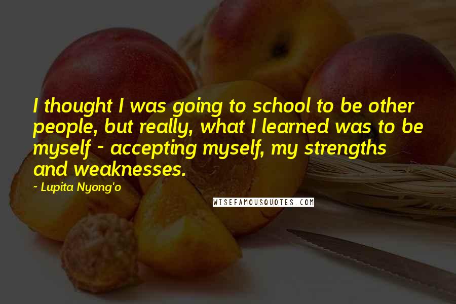 Lupita Nyong'o Quotes: I thought I was going to school to be other people, but really, what I learned was to be myself - accepting myself, my strengths and weaknesses.