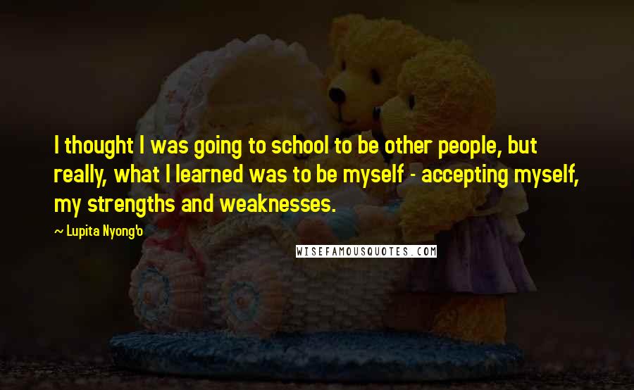 Lupita Nyong'o Quotes: I thought I was going to school to be other people, but really, what I learned was to be myself - accepting myself, my strengths and weaknesses.
