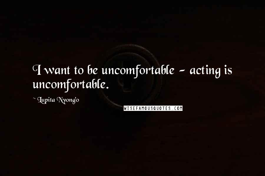 Lupita Nyong'o Quotes: I want to be uncomfortable - acting is uncomfortable.