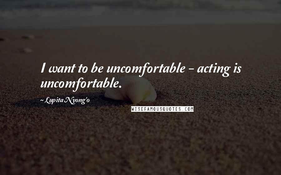 Lupita Nyong'o Quotes: I want to be uncomfortable - acting is uncomfortable.