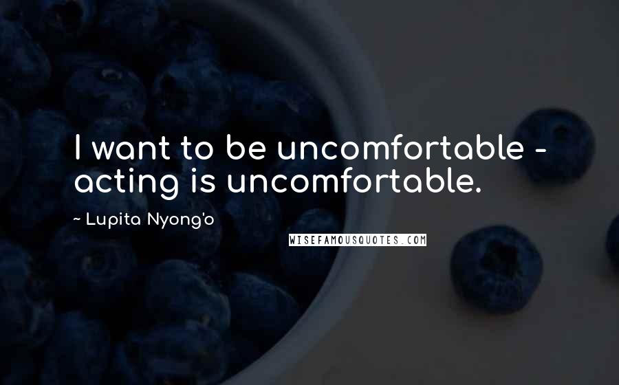 Lupita Nyong'o Quotes: I want to be uncomfortable - acting is uncomfortable.