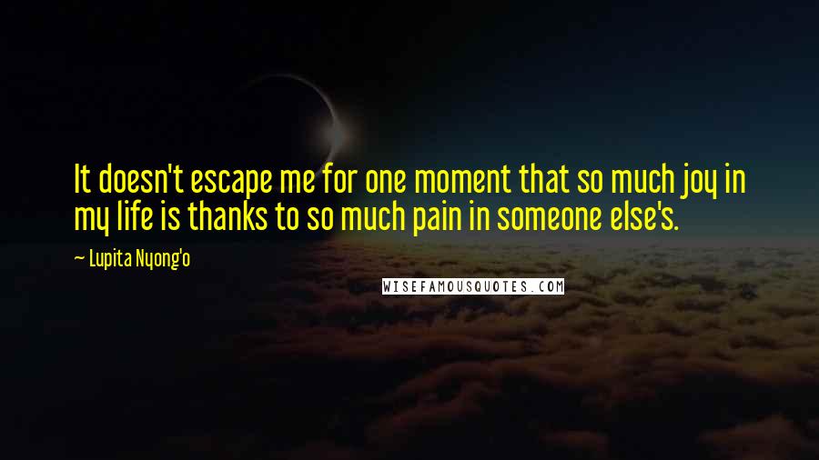 Lupita Nyong'o Quotes: It doesn't escape me for one moment that so much joy in my life is thanks to so much pain in someone else's.