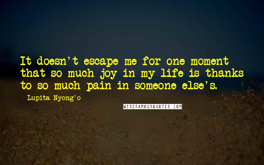 Lupita Nyong'o Quotes: It doesn't escape me for one moment that so much joy in my life is thanks to so much pain in someone else's.