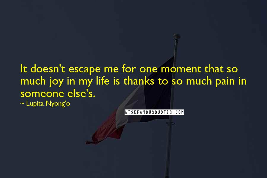 Lupita Nyong'o Quotes: It doesn't escape me for one moment that so much joy in my life is thanks to so much pain in someone else's.