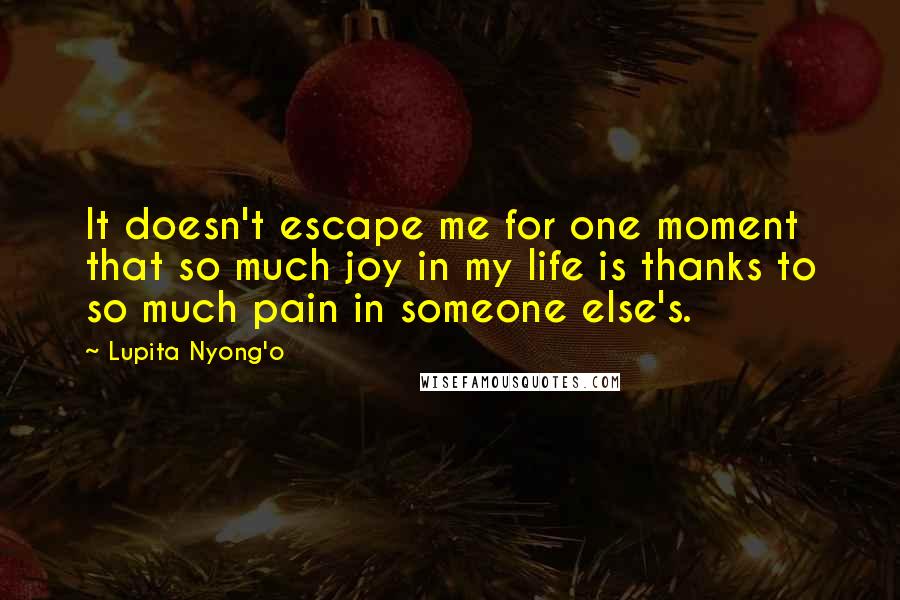 Lupita Nyong'o Quotes: It doesn't escape me for one moment that so much joy in my life is thanks to so much pain in someone else's.