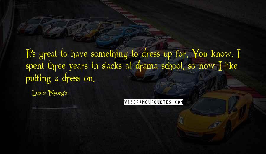 Lupita Nyong'o Quotes: It's great to have something to dress up for. You know, I spent three years in slacks at drama school, so now I like putting a dress on.
