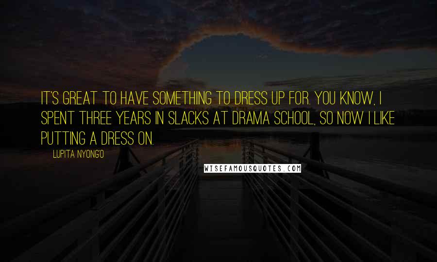 Lupita Nyong'o Quotes: It's great to have something to dress up for. You know, I spent three years in slacks at drama school, so now I like putting a dress on.