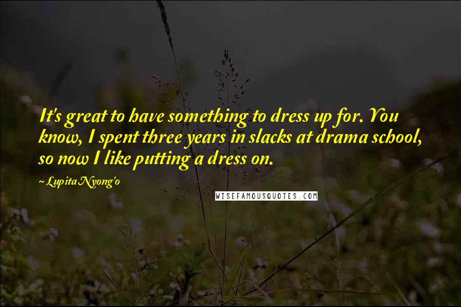 Lupita Nyong'o Quotes: It's great to have something to dress up for. You know, I spent three years in slacks at drama school, so now I like putting a dress on.